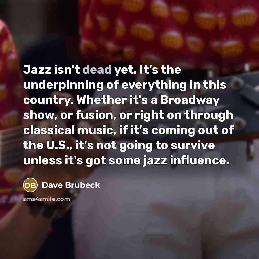 “Jazz isn't dead yet. It's the underpinning of everything in this country. Whether it's a Broadway show, or fusion, or right on through classical music, if it's coming out of the U.S., it's not going to survive unless it's got some jazz influence.” quote by Dave Brubeck