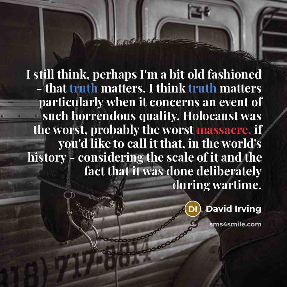 “I still think, perhaps I'm a bit old fashioned - that truth matters. I think truth matters particularly when it concerns an event of such horrendous quality. Holocaust was the worst, probably the worst massacre, if you'd like to call it that, in the world's history - considering the scale of it…” quote by David Irving