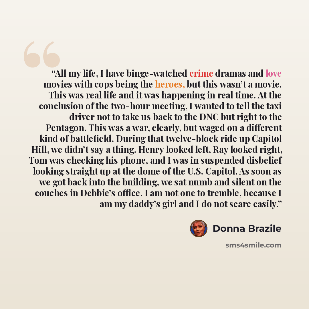 “All my life, I have binge-watched crime dramas and love movies with cops being the heroes, but this wasn’t a movie. This was real life and it was happening in real time. At the conclusion of the two-hour meeting, I wanted to tell the taxi driver not to take us back to the DNC but right to the…” quote by Donna Brazile