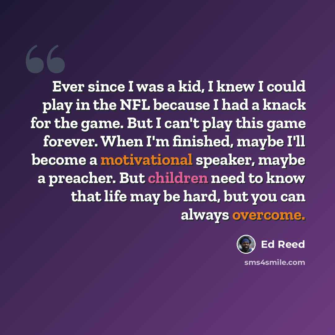 “Ever since I was a kid, I knew I could play in the NFL because I had a knack for the game. But I can't play this game forever. When I'm finished, maybe I'll become a motivational speaker, maybe a preacher. But children need to know that life may be hard, but you can always overcome.” quote by Ed Reed