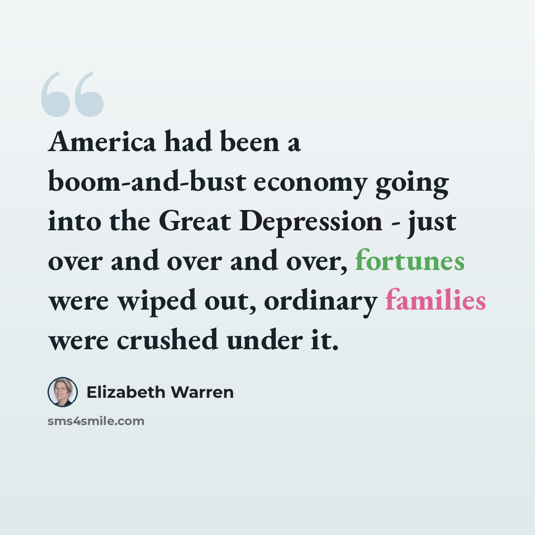 “America had been a boom-and-bust economy going into the Great Depression - just over and over and over, fortunes were wiped out, ordinary families were crushed under it.” quote by Elizabeth Warren