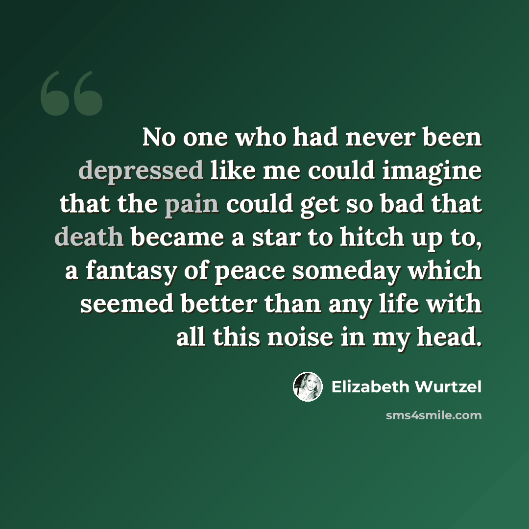 “No one who had never been depressed like me could imagine that the pain could get so bad that death became a star to hitch up to, a fantasy of peace someday which seemed better than any life with all this noise in my head.” quote by Elizabeth Wurtzel
