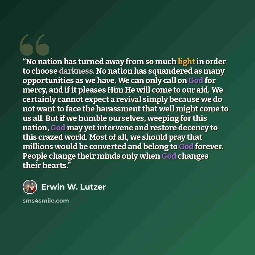 “No nation has turned away from so much light in order to choose darkness. No nation has squandered as many opportunities as we have. We can only call on God for mercy, and if it pleases Him He will come to our aid. We certainly cannot expect a revival simply because we do not want to face the…” quote by Erwin W. Lutzer