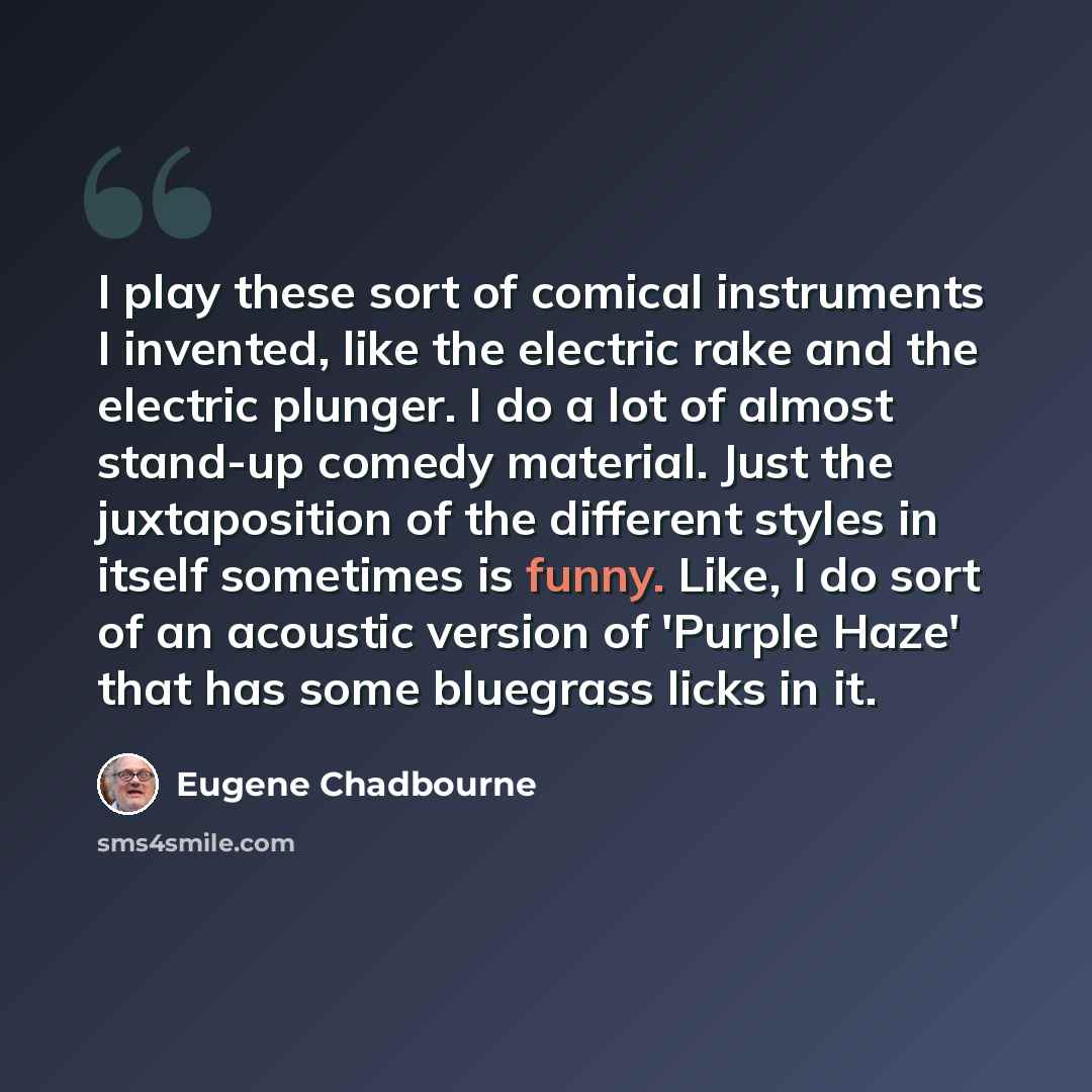 “I play these sort of comical instruments I invented, like the electric rake and the electric plunger. I do a lot of almost stand-up comedy material. Just the juxtaposition of the different styles in itself sometimes is funny. Like, I do sort of an acoustic version of 'Purple Haze' that has some…” quote by Eugene Chadbourne