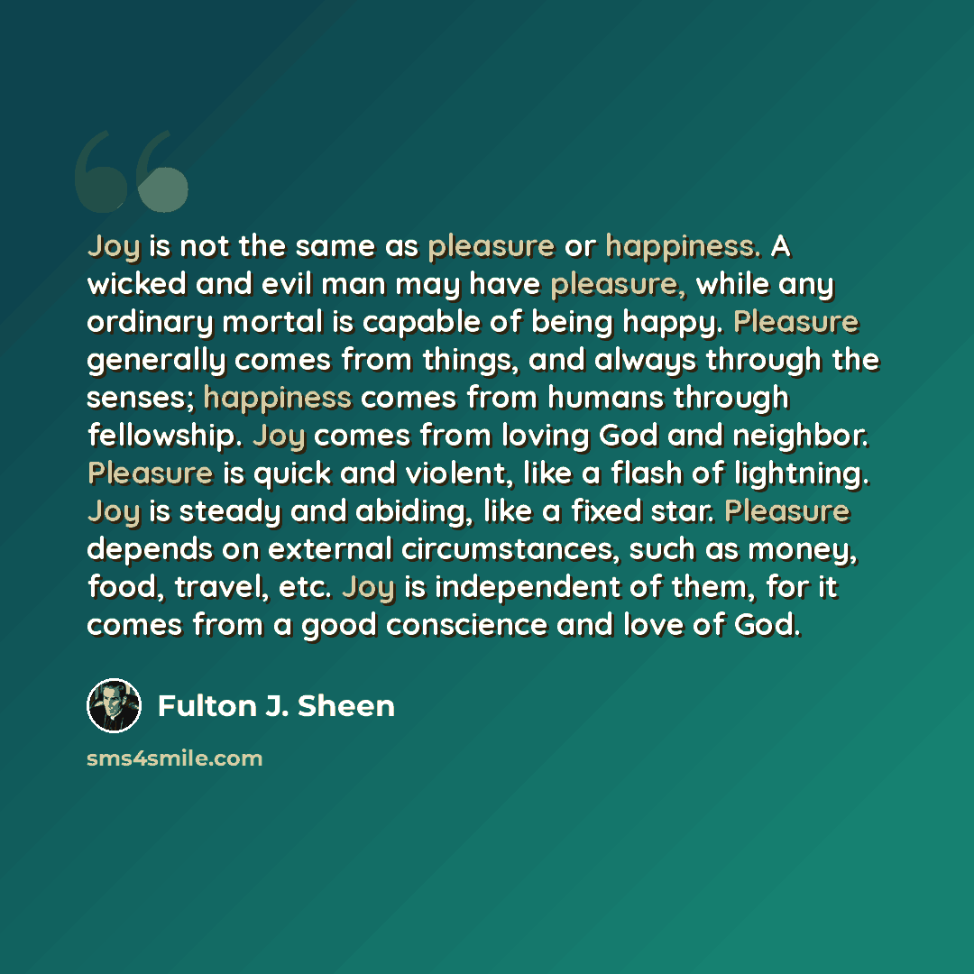“Joy is not the same as pleasure or happiness. A wicked and evil man may have pleasure, while any ordinary mortal is capable of being happy. Pleasure generally comes from things, and always through the senses; happiness comes from humans through fellowship. Joy comes from loving God and neighbor…” quote by Fulton J. Sheen