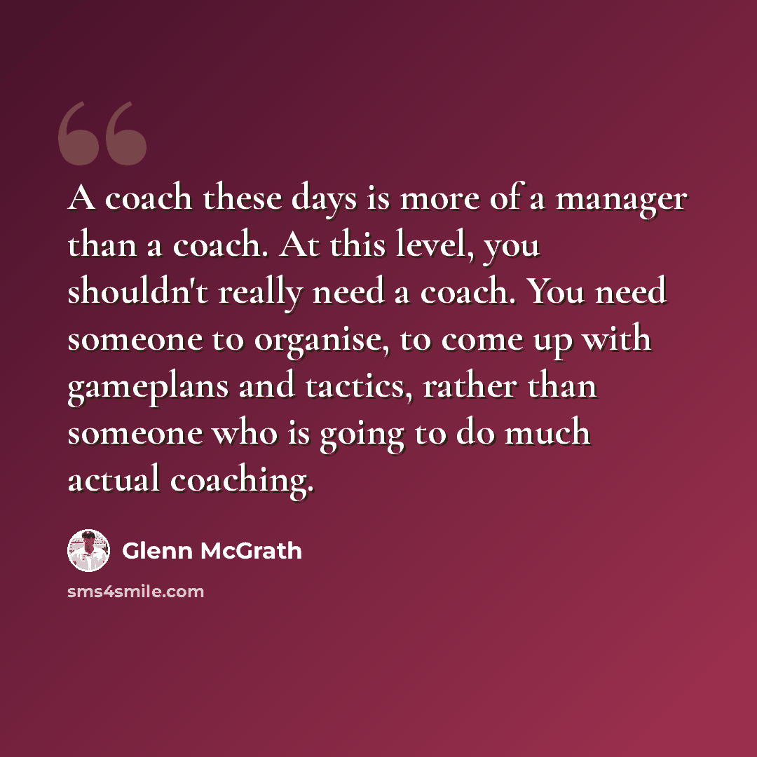 “A coach these days is more of a manager than a coach. At this level, you shouldn't really need a coach. You need someone to organise, to come up with gameplans and tactics, rather than someone who is going to do much actual coaching.” quote by Glenn McGrath