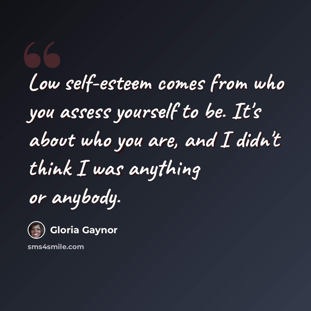 “Low self-esteem comes from who you assess yourself to be. It's about who you are, and I didn't think I was anything or anybody.” quote by Gloria Gaynor