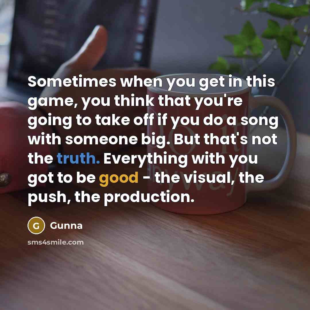 “Sometimes when you get in this game, you think that you're going to take off if you do a song with someone big. But that's not the truth. Everything with you got to be good - the visual, the push, the production.” quote by Gunna