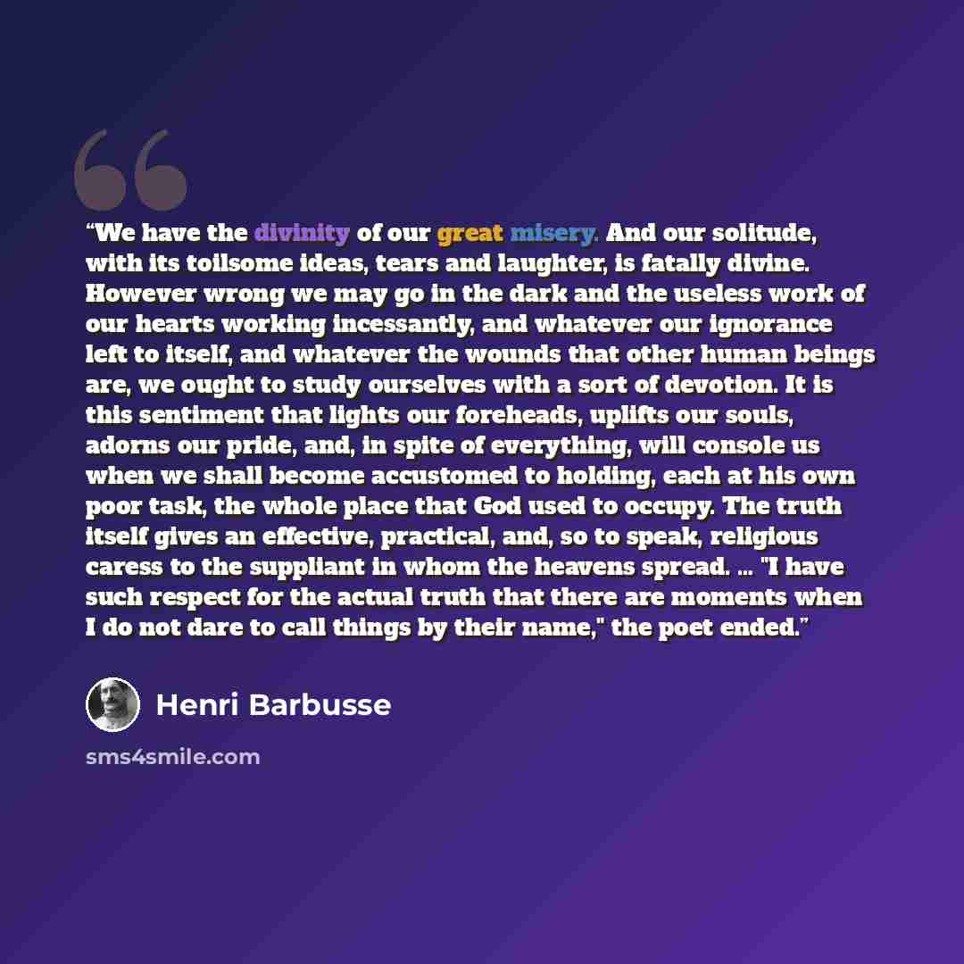 “We have the divinity of our great misery. And our solitude, with its toilsome ideas, tears and laughter, is fatally divine. However wrong we may go in the dark and the useless work of our hearts working incessantly, and whatever our ignorance left to itself, and whatever the wounds that other…” quote by Henri Barbusse