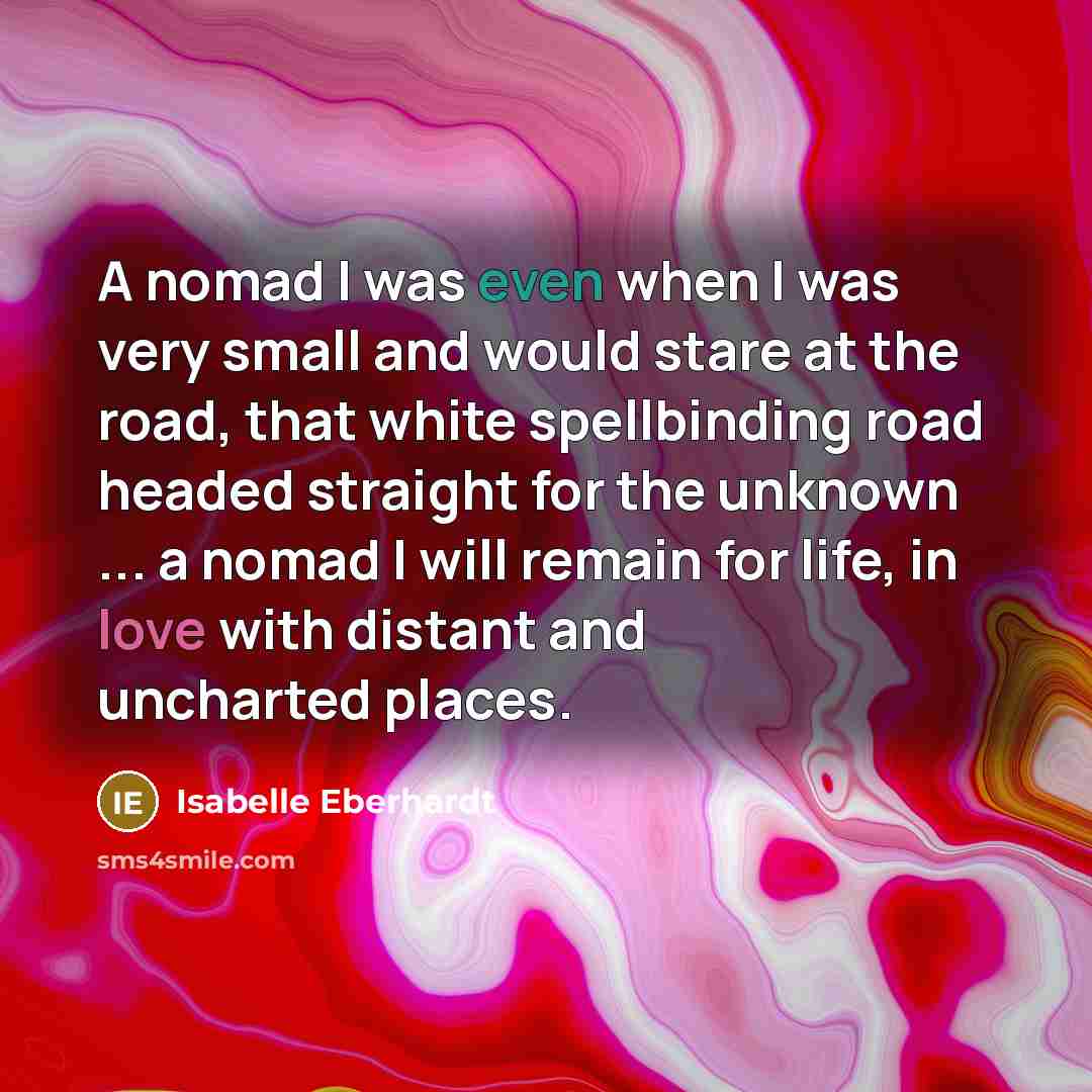 “A nomad I was even when I was very small and would stare at the road, that white spellbinding road headed straight for the unknown ... a nomad I will remain for life, in love with distant and uncharted places.” quote by Isabelle Eberhardt