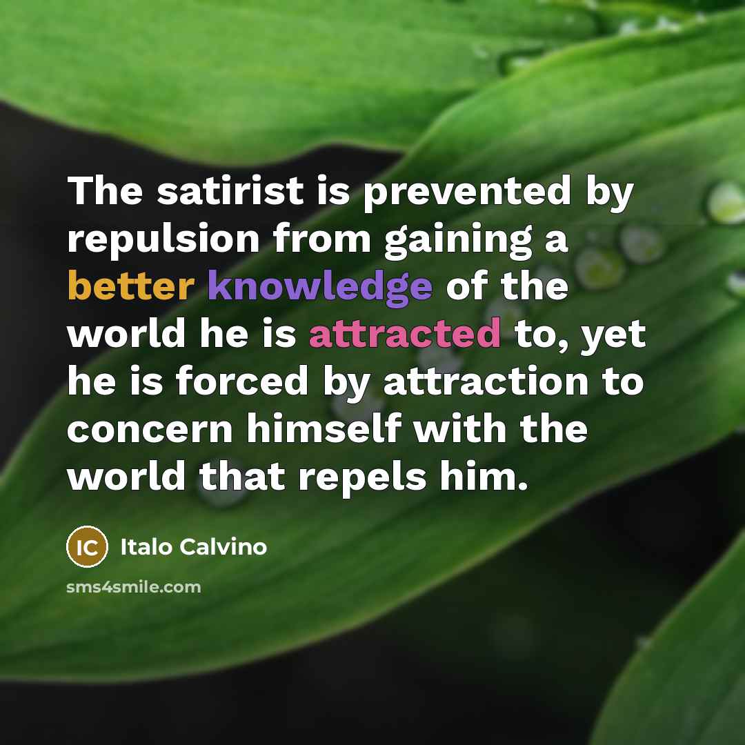 “The satirist is prevented by repulsion from gaining a better knowledge of the world he is attracted to, yet he is forced by attraction to concern himself with the world that repels him.” quote by Italo Calvino