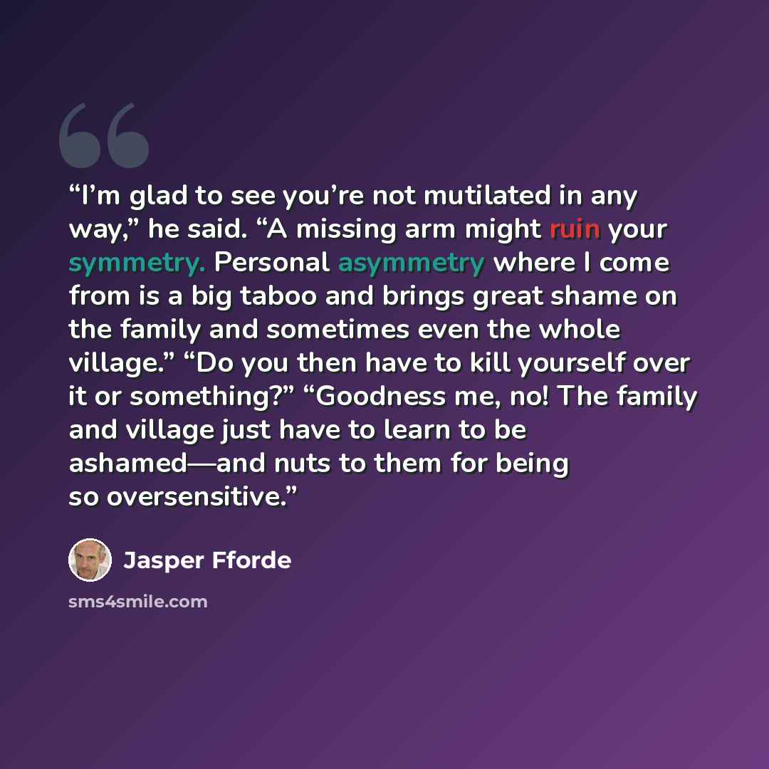 “I’m glad to see you’re not mutilated in any way,” he said. “A missing arm might ruin your symmetry. Personal asymmetry where I come from is a big taboo and brings great shame on the family and sometimes even the whole village.” “Do you then have to kill yourself over it or something?” “Goodness…” quote by Jasper Fforde
