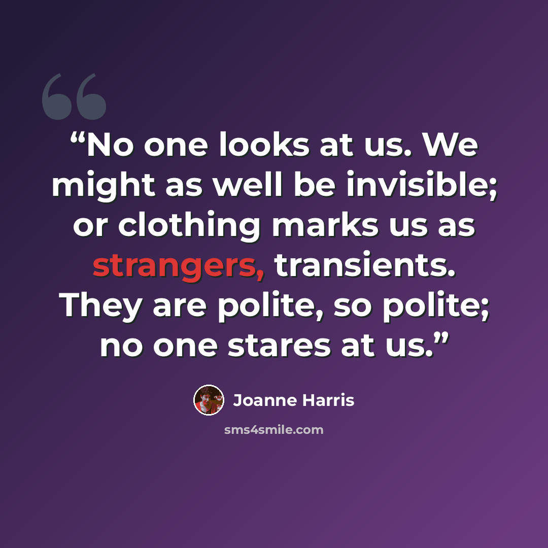 “No one looks at us. We might as well be invisible; or clothing marks us as strangers, transients. They are polite, so polite; no one stares at us.” quote by Joanne Harris