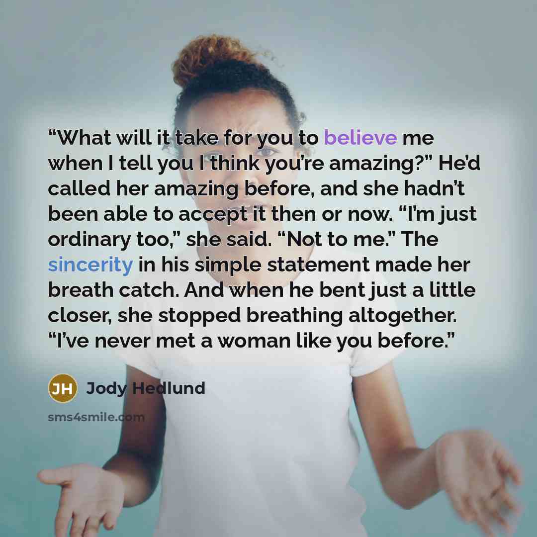 “What will it take for you to believe me when I tell you I think you’re amazing?” He’d called her amazing before, and she hadn’t been able to accept it then or now. “I’m just ordinary too,” she said. “Not to me.” The sincerity in his simple statement made her breath catch. And when he bent just a…” quote by Jody Hedlund