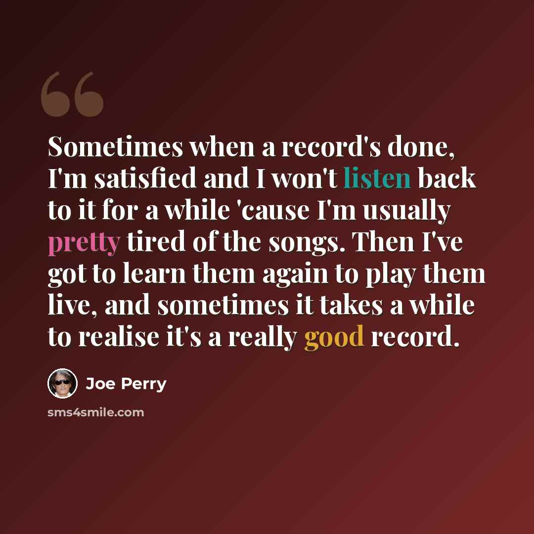 “Sometimes when a record's done, I'm satisfied and I won't listen back to it for a while 'cause I'm usually pretty tired of the songs. Then I've got to learn them again to play them live, and sometimes it takes a while to realise it's a really good record.” quote by Joe Perry