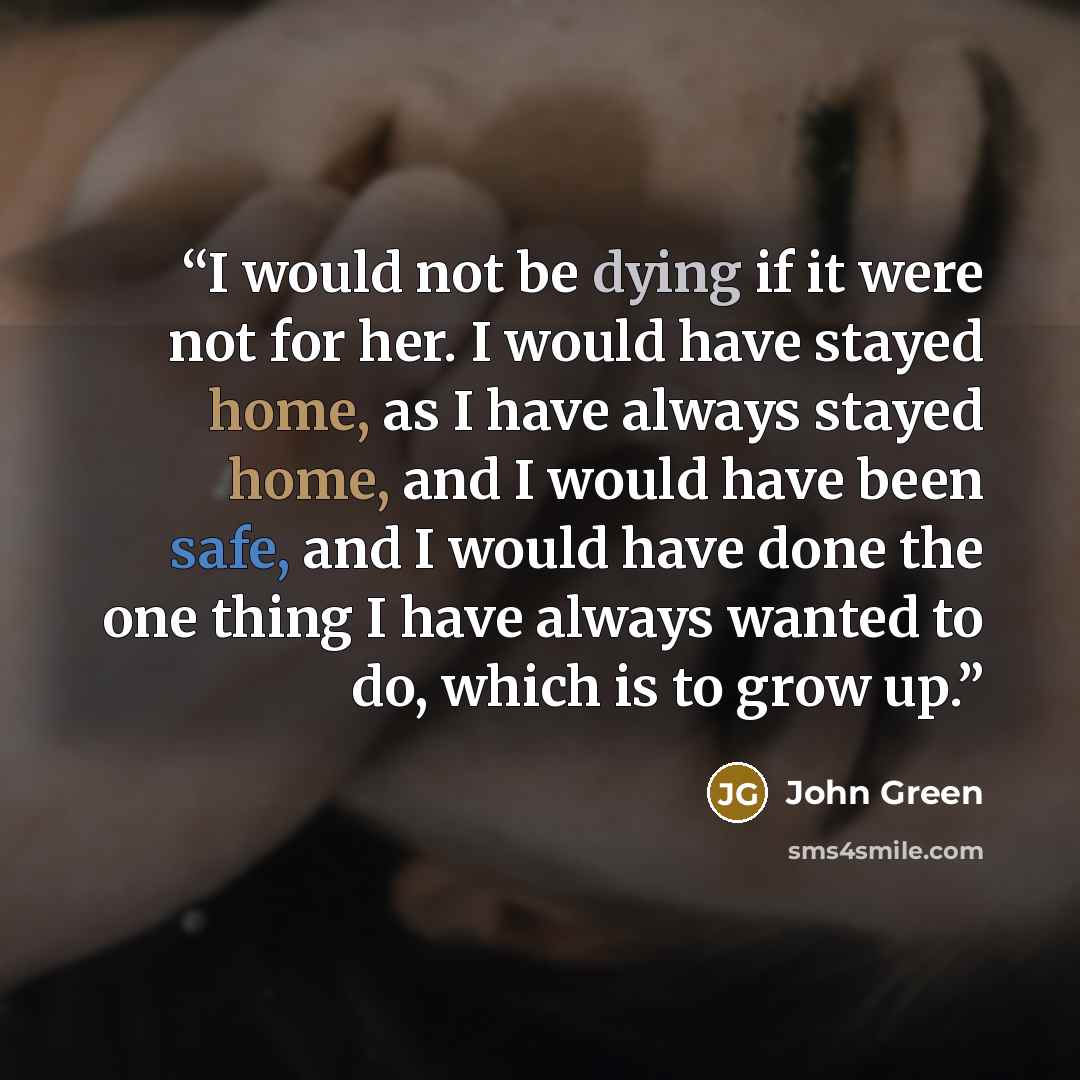 “I would not be dying if it were not for her. I would have stayed home, as I have always stayed home, and I would have been safe, and I would have done the one thing I have always wanted to do, which is to grow up.” quote by John Green