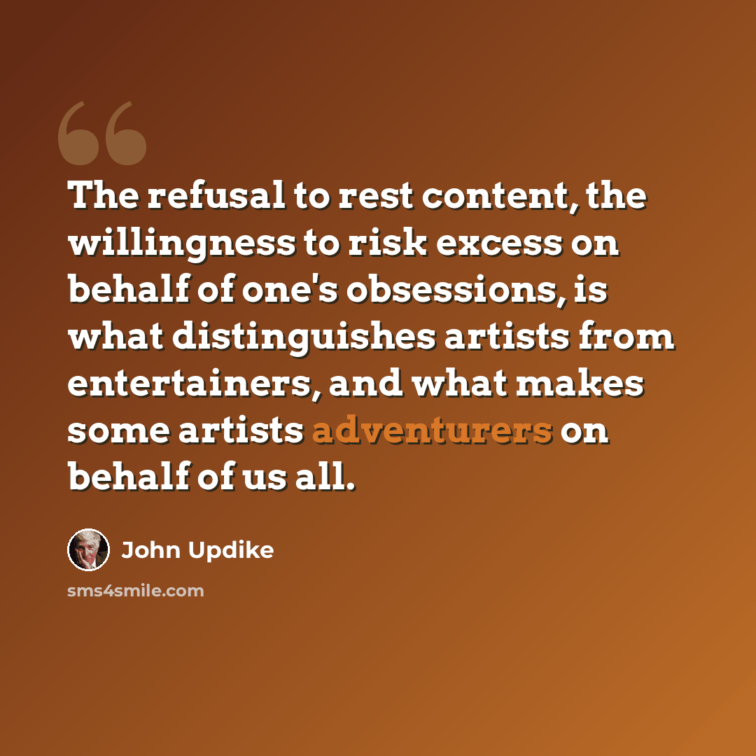 “The refusal to rest content, the willingness to risk excess on behalf of one's obsessions, is what distinguishes artists from entertainers, and what makes some artists adventurers on behalf of us all.” quote by John Updike