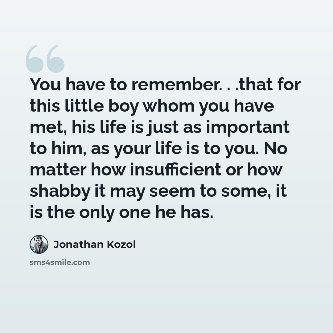 “You have to remember. . .that for this little boy whom you have met, his life is just as important to him, as your life is to you. No matter how insufficient or how shabby it may seem to some, it is the only one he has.” quote by Jonathan Kozol