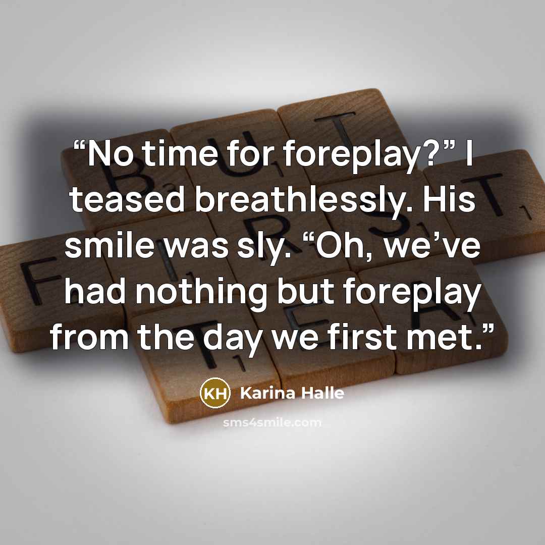“No time for foreplay?” I teased breathlessly. His smile was sly. “Oh, we’ve had nothing but foreplay from the day we first met.” quote by Karina Halle