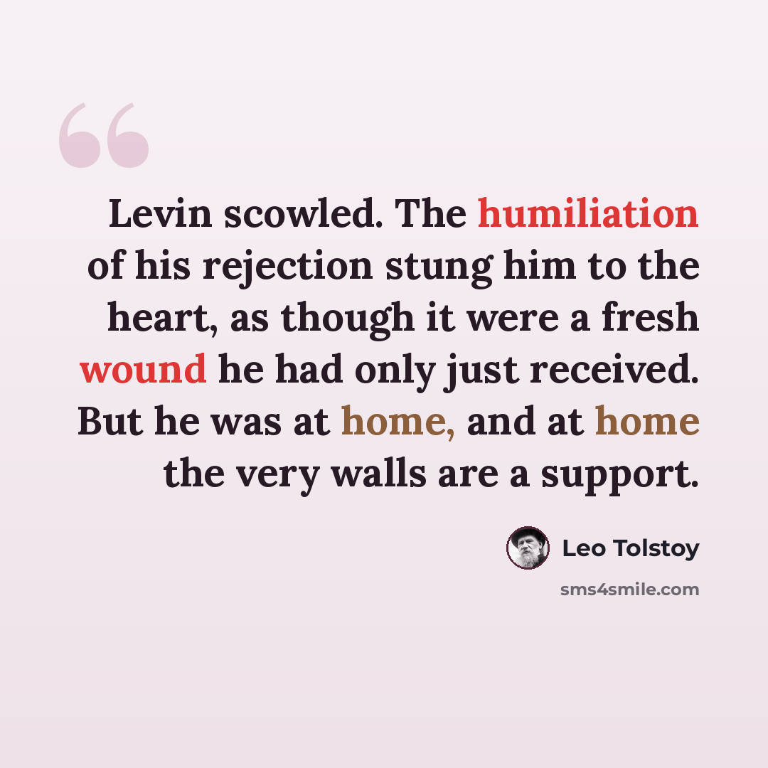“Levin scowled. The humiliation of his rejection stung him to the heart, as though it were a fresh wound he had only just received. But he was at home, and at home the very walls are a support.” quote by Leo Tolstoy