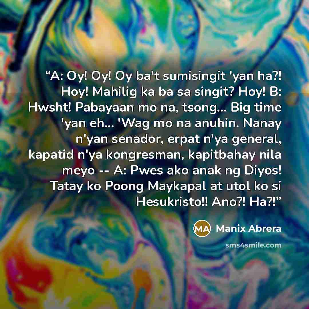 “A: Oy! Oy! Oy ba't sumisingit 'yan ha?! Hoy! Mahilig ka ba sa singit? Hoy! B: Hwsht! Pabayaan mo na, tsong... Big time 'yan eh... 'Wag mo na anuhin. Nanay n'yan senador, erpat n'ya general, kapatid n'ya kongresman, kapitbahay nila meyo -- A: Pwes ako anak ng Diyos! Tatay ko Poong Maykapal at utol…” quote by Manix Abrera