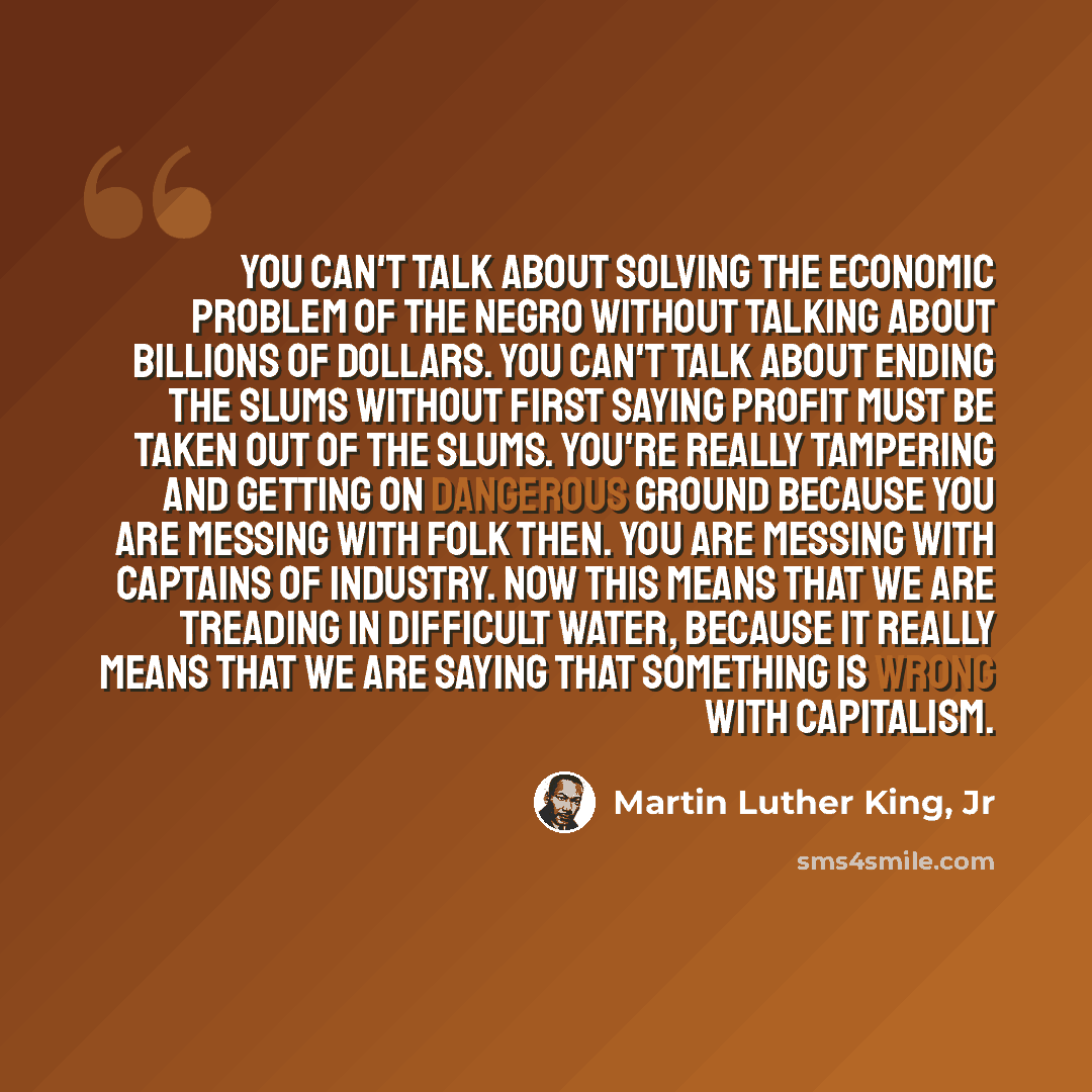 “You can't talk about solving the economic problem of the Negro without talking about billions of dollars. You can't talk about ending the slums without first saying profit must be taken out of the slums. You're really tampering and getting on dangerous ground because you are messing with folk…” quote by Martin Luther King, Jr