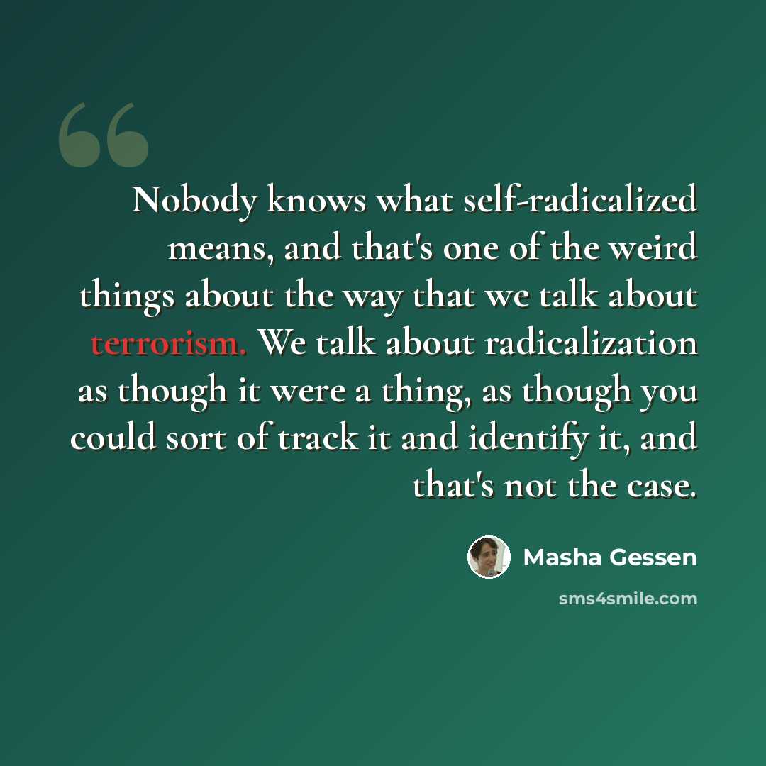 “Nobody knows what self-radicalized means, and that's one of the weird things about the way that we talk about terrorism. We talk about radicalization as though it were a thing, as though you could sort of track it and identify it, and that's not the case.” quote by Masha Gessen