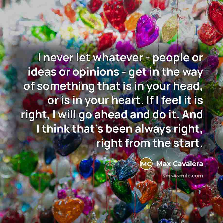 “I never let whatever - people or ideas or opinions - get in the way of something that is in your head, or is in your heart. If I feel it is right, I will go ahead and do it. And I think that's been always right, right from the start.” quote by Max Cavalera