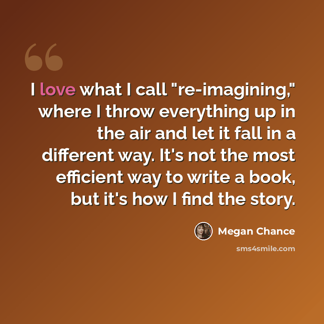 “I love what I call "re-imagining," where I throw everything up in the air and let it fall in a different way. It's not the most efficient way to write a book, but it's how I find the story.” quote by Megan Chance