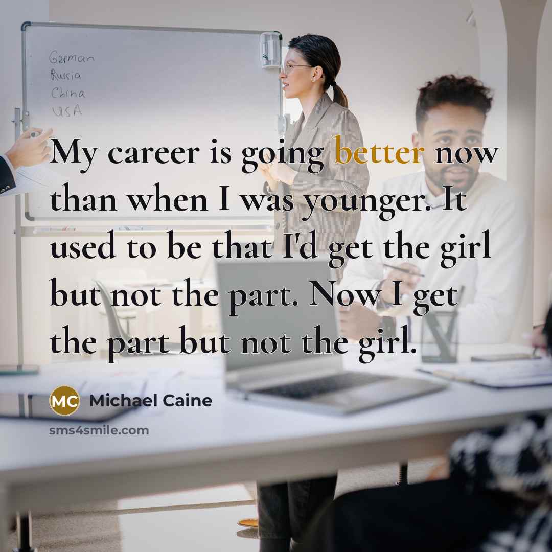 “My career is going better now than when I was younger. It used to be that I'd get the girl but not the part. Now I get the part but not the girl.” quote by Michael Caine