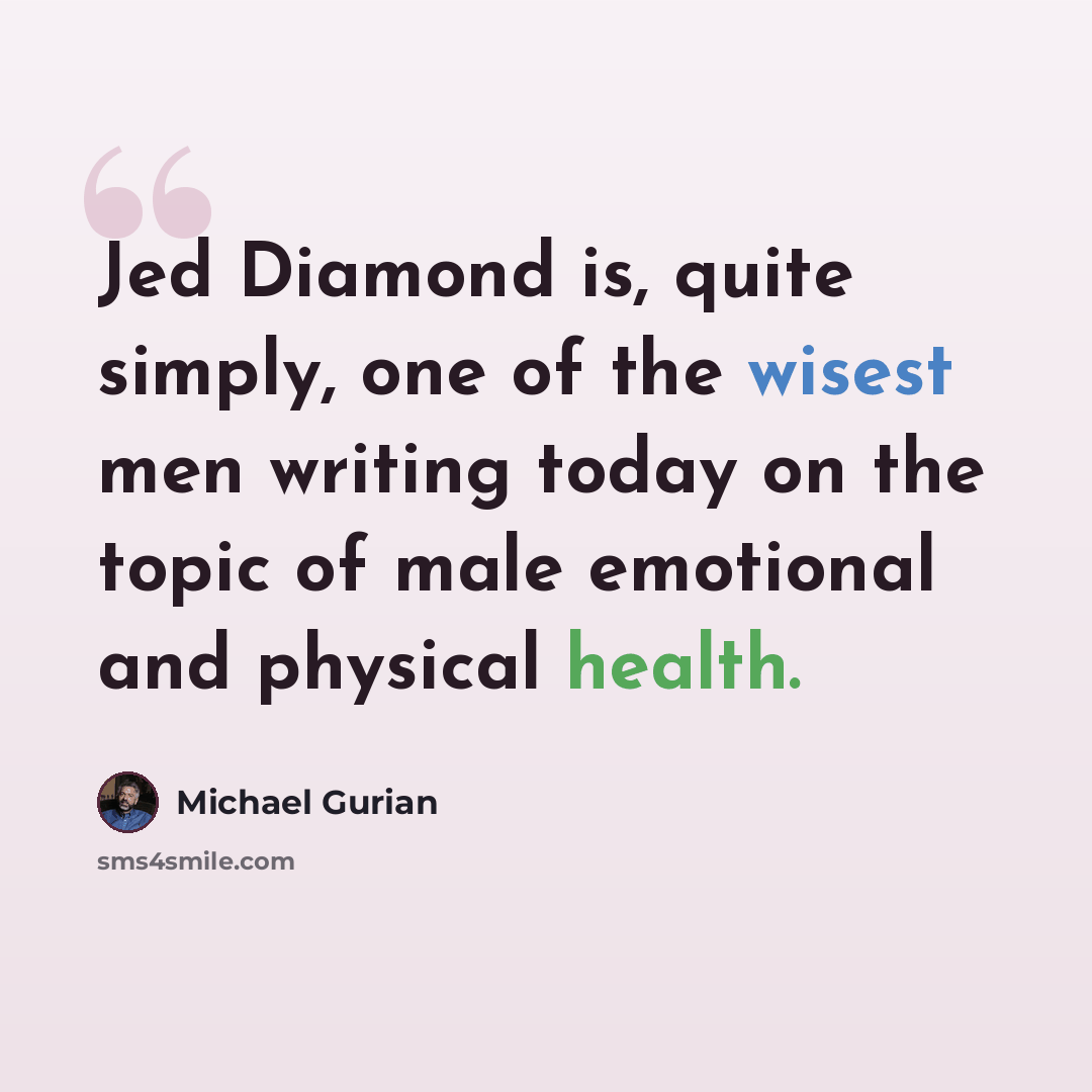 “Jed Diamond is, quite simply, one of the wisest men writing today on the topic of male emotional and physical health.” quote by Michael Gurian
