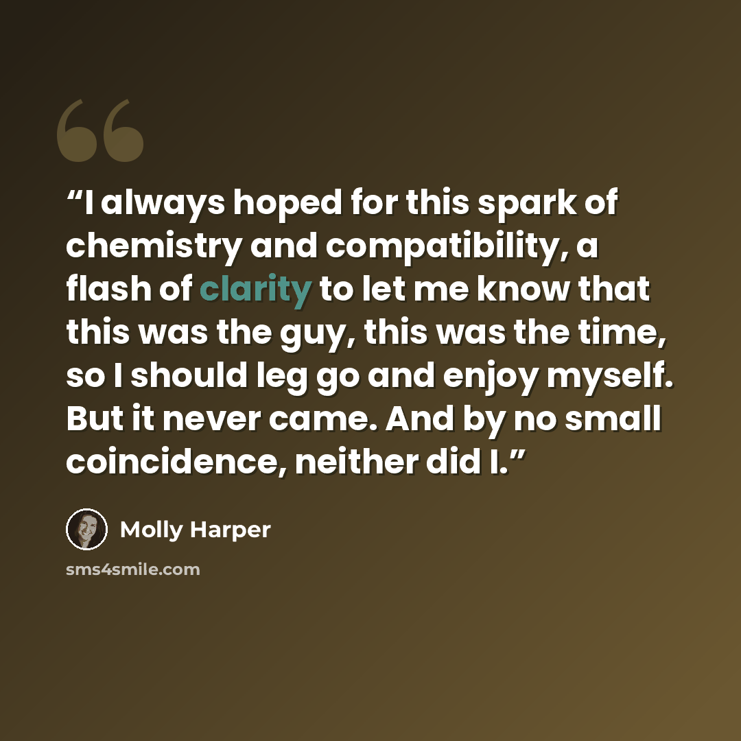 “I always hoped for this spark of chemistry and compatibility, a flash of clarity to let me know that this was the guy, this was the time, so I should leg go and enjoy myself. But it never came. And by no small coincidence, neither did I.” quote by Molly Harper