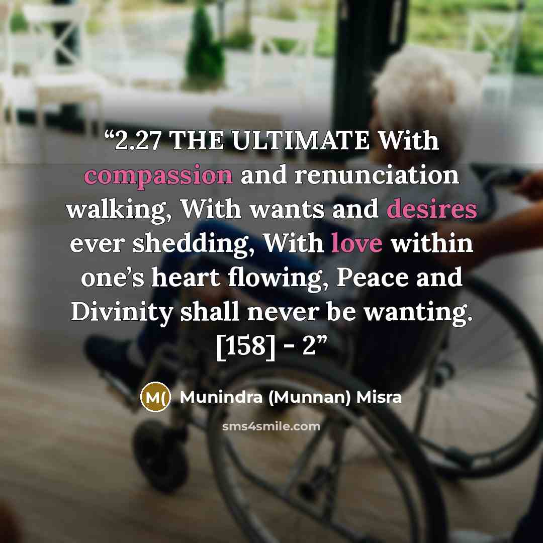 “2.27 THE ULTIMATE With compassion and renunciation walking, With wants and desires ever shedding, With love within one’s heart flowing, Peace and Divinity shall never be wanting. [158] - 2” quote by Munindra (Munnan) Misra