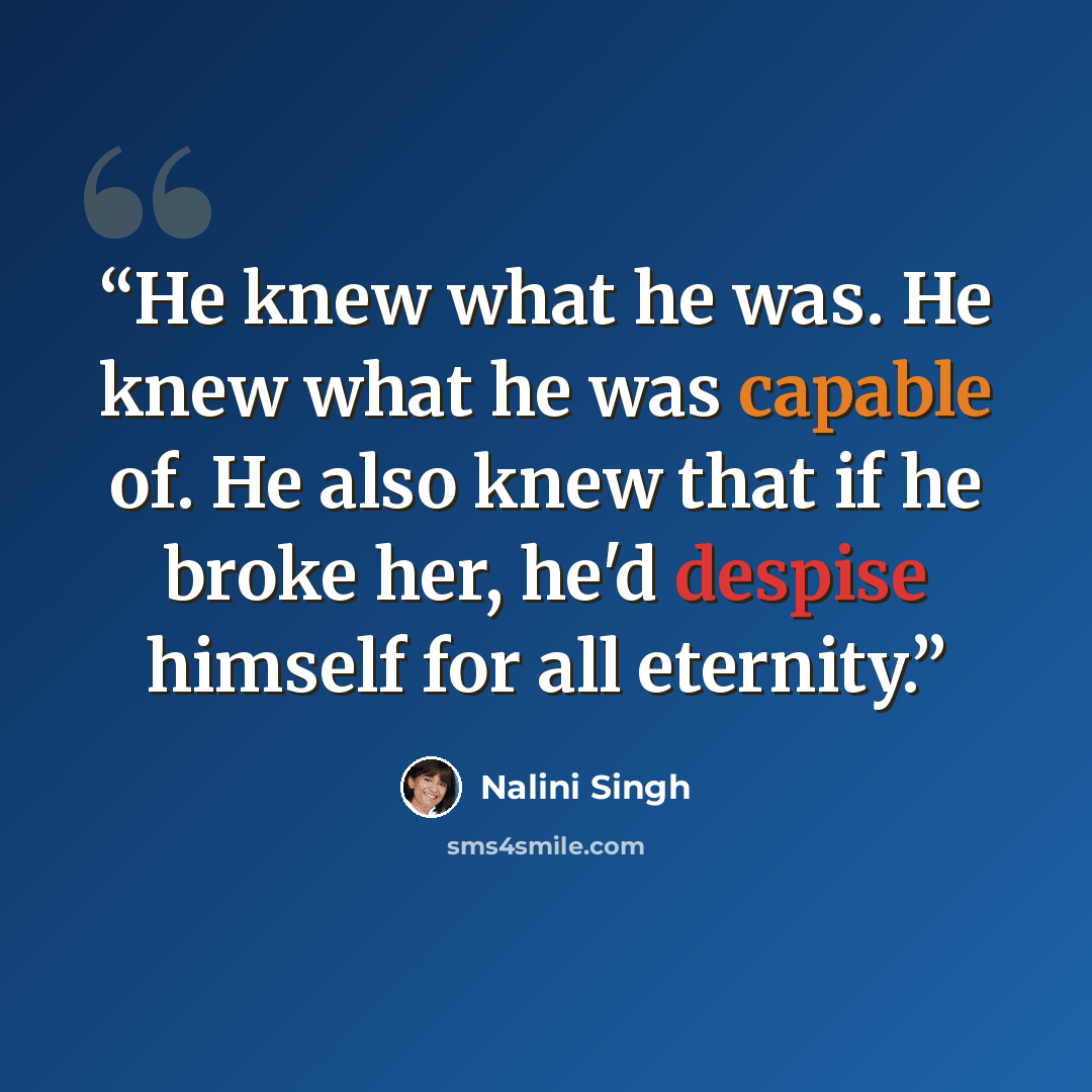 “He knew what he was. He knew what he was capable of. He also knew that if he broke her, he'd despise himself for all eternity.” quote by Nalini Singh