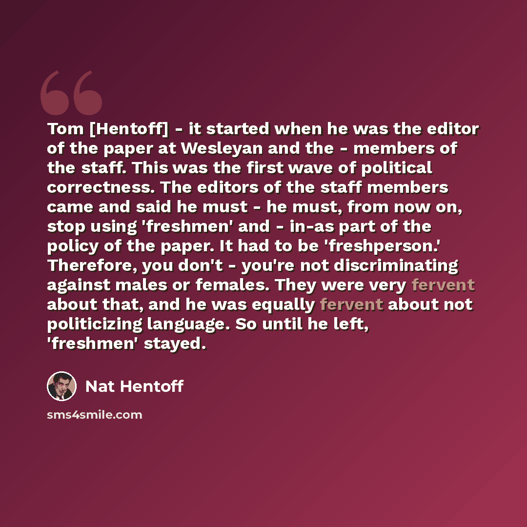 “Tom [Hentoff] - it started when he was the editor of the paper at Wesleyan and the - members of the staff. This was the first wave of political correctness. The editors of the staff members came and said he must - he must, from now on, stop using 'freshmen' and - in-as part of the policy of the…” quote by Nat Hentoff