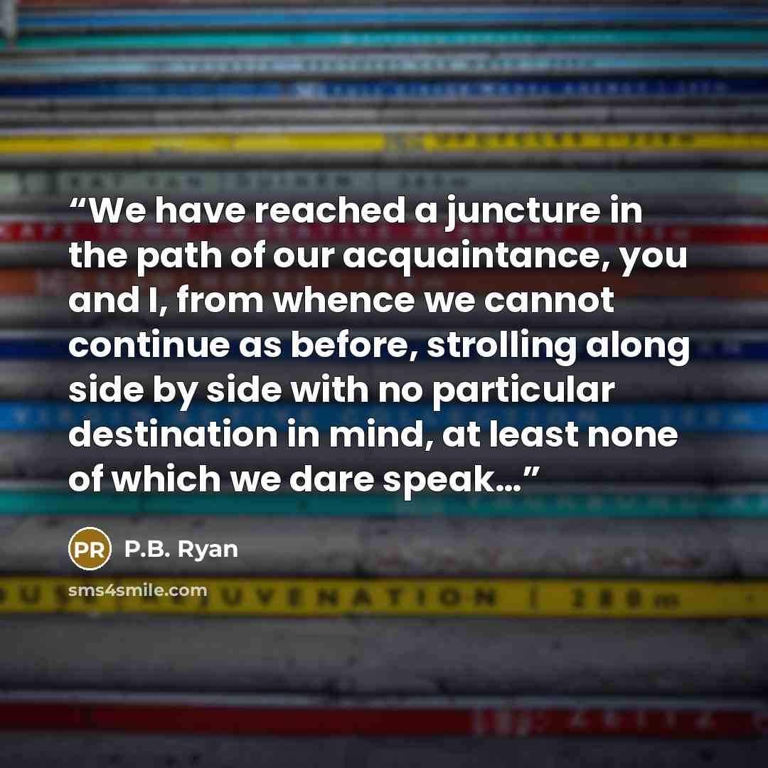“We have reached a juncture in the path of our acquaintance, you and I, from whence we cannot continue as before, strolling along side by side with no particular destination in mind, at least none of which we dare speak…” quote by P.B. Ryan