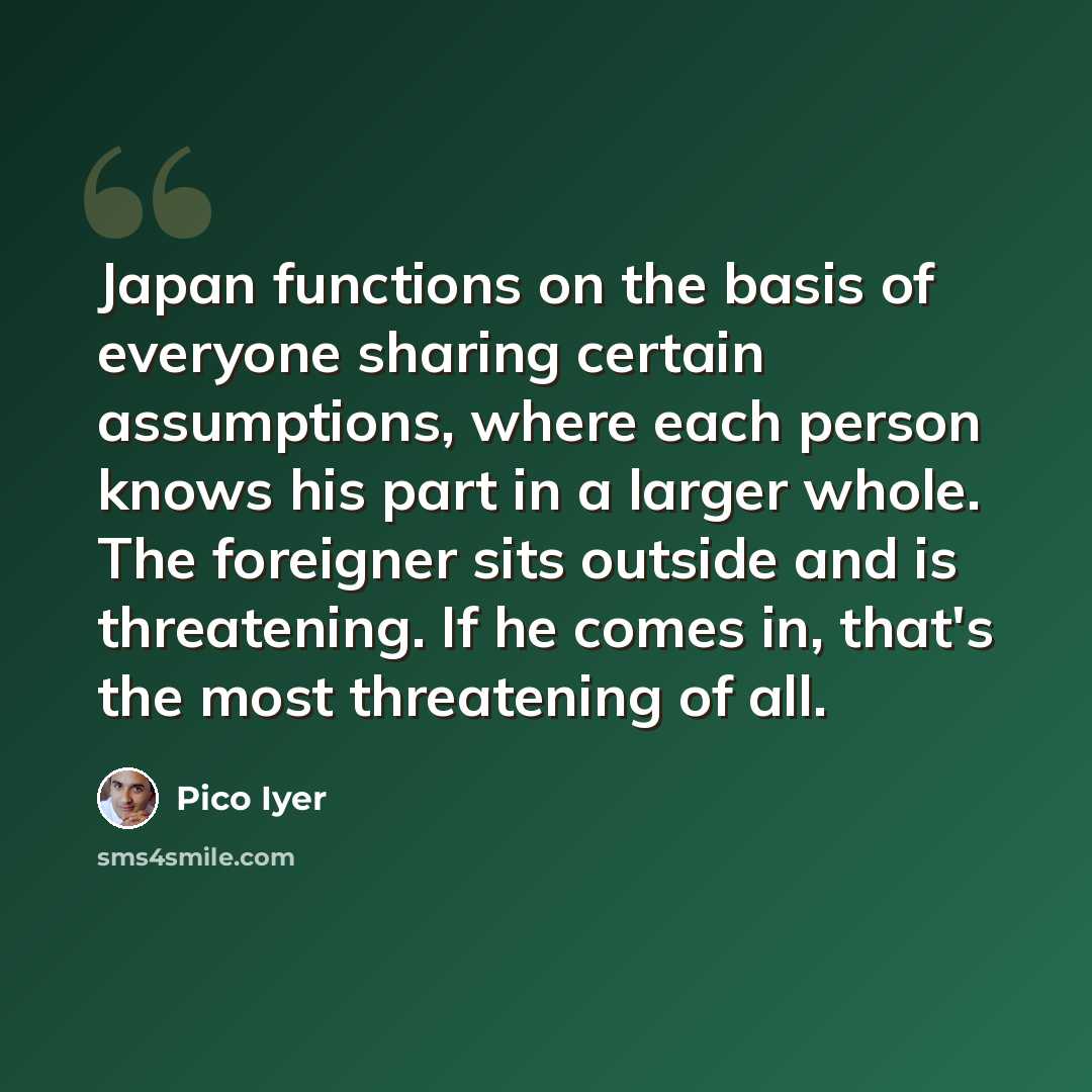 “Japan functions on the basis of everyone sharing certain assumptions, where each person knows his part in a larger whole. The foreigner sits outside and is threatening. If he comes in, that's the most threatening of all.” quote by Pico Iyer