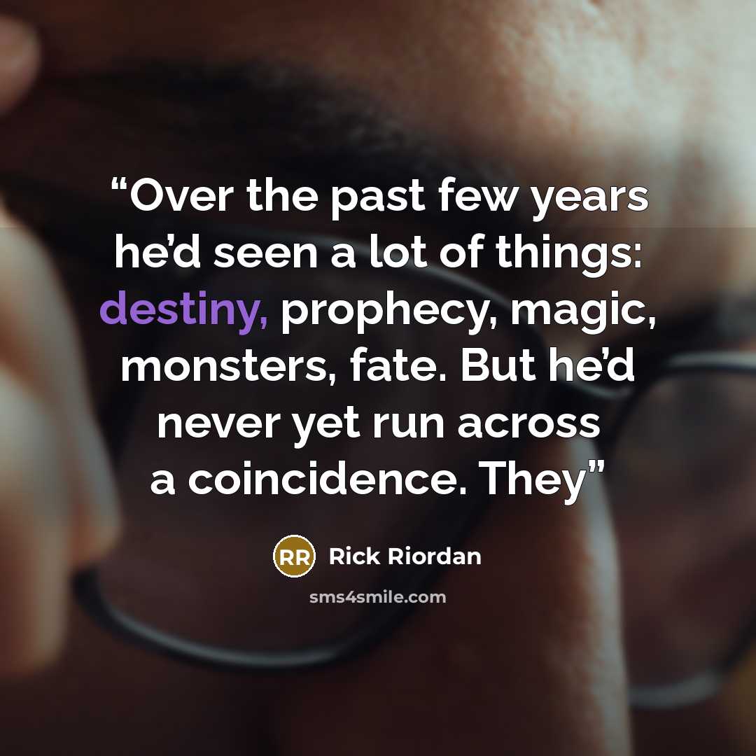 “Over the past few years he’d seen a lot of things: destiny, prophecy, magic, monsters, fate. But he’d never yet run across a coincidence. They” quote by Rick Riordan