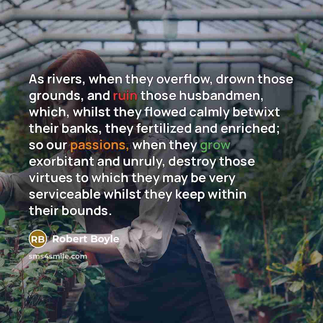 “As rivers, when they overflow, drown those grounds, and ruin those husbandmen, which, whilst they flowed calmly betwixt their banks, they fertilized and enriched; so our passions, when they grow exorbitant and unruly, destroy those virtues to which they may be very serviceable whilst they keep…” quote by Robert Boyle