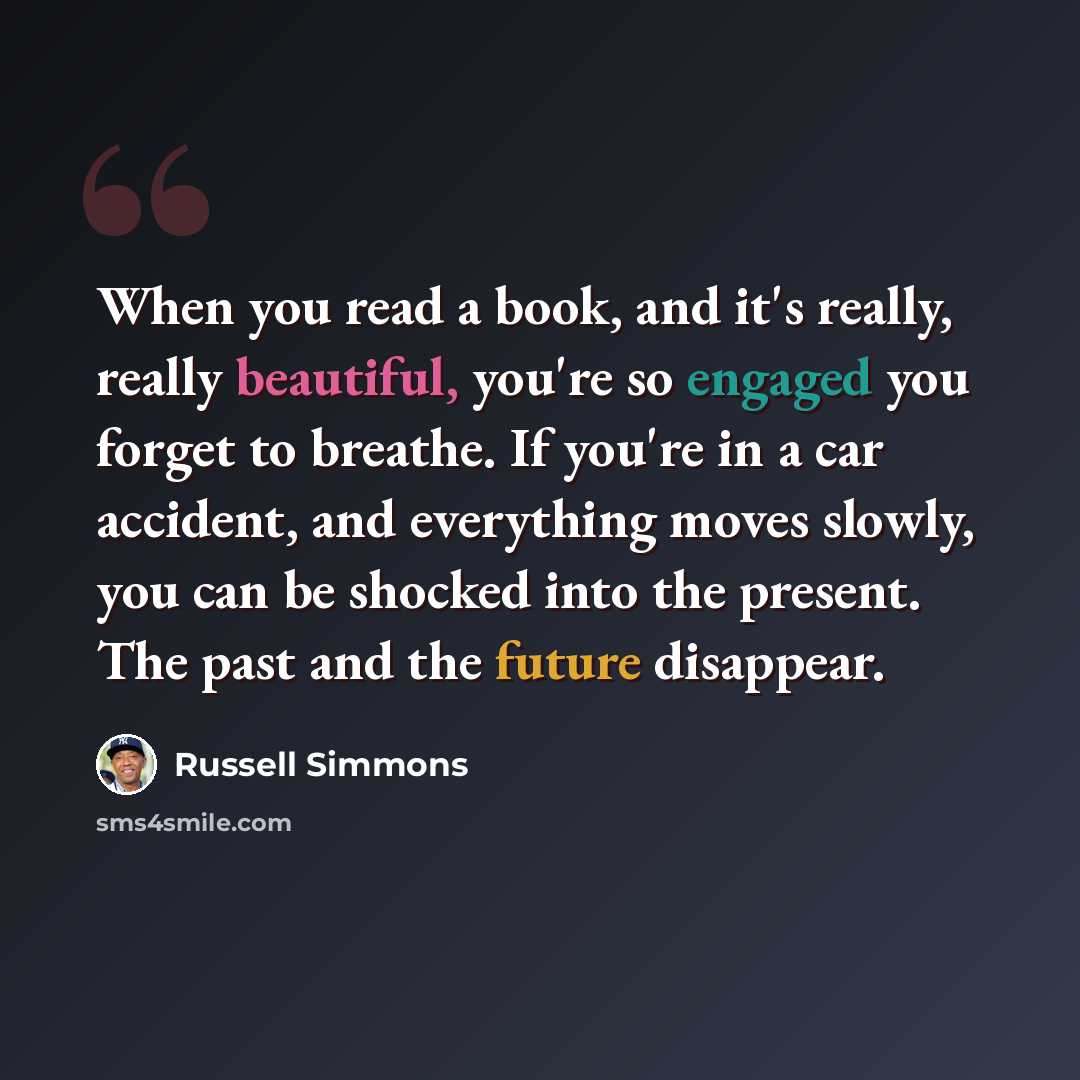 “When you read a book, and it's really, really beautiful, you're so engaged you forget to breathe. If you're in a car accident, and everything moves slowly, you can be shocked into the present. The past and the future disappear.” quote by Russell Simmons