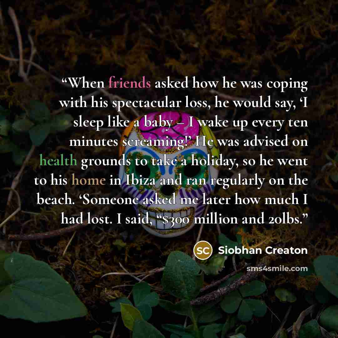 “When friends asked how he was coping with his spectacular loss, he would say, ‘I sleep like a baby – I wake up every ten minutes screaming!’ He was advised on health grounds to take a holiday, so he went to his home in Ibiza and ran regularly on the beach. ‘Someone asked me later how much I had…” quote by Siobhan Creaton