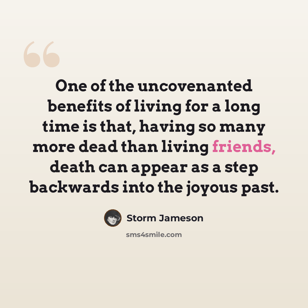 “One of the uncovenanted benefits of living for a long time is that, having so many more dead than living friends, death can appear as a step backwards into the joyous past.” quote by Storm Jameson