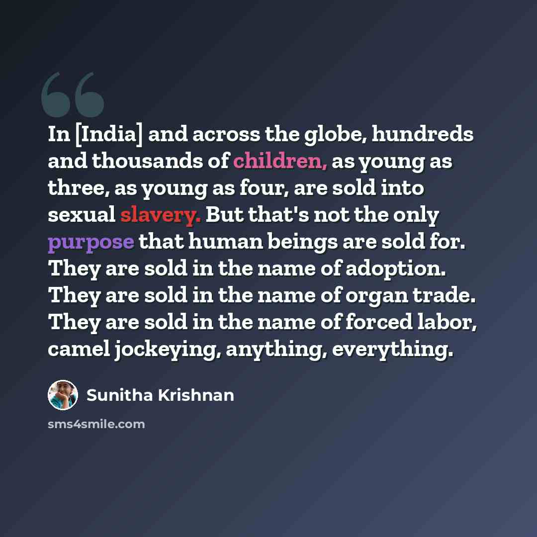 “In [India] and across the globe, hundreds and thousands of children, as young as three, as young as four, are sold into sexual slavery. But that's not the only purpose that human beings are sold for. They are sold in the name of adoption. They are sold in the name of organ trade. They are sold in…” quote by Sunitha Krishnan