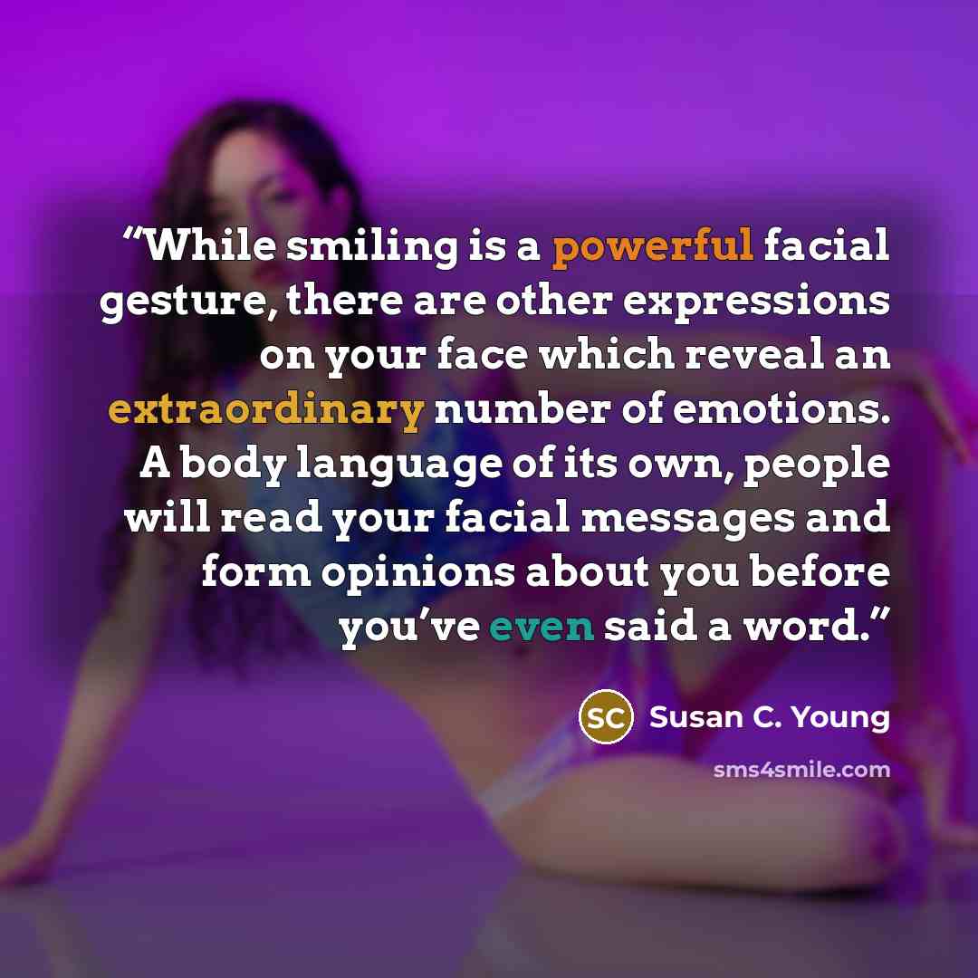 “While smiling is a powerful facial gesture, there are other expressions on your face which reveal an extraordinary number of emotions. A body language of its own, people will read your facial messages and form opinions about you before you’ve even said a word.” quote by Susan C. Young