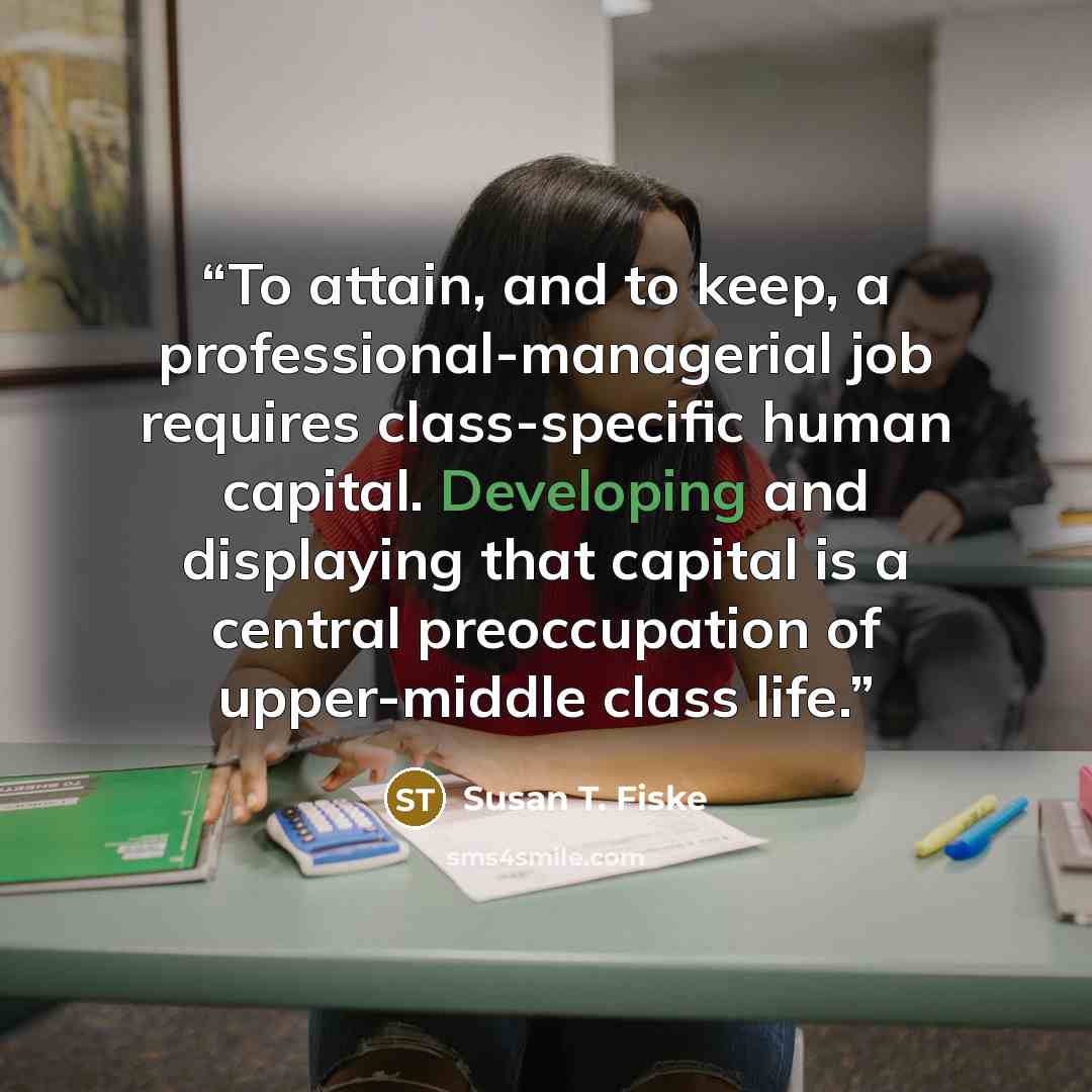 “To attain, and to keep, a professional-managerial job requires class-specific human capital. Developing and displaying that capital is a central preoccupation of upper-middle class life.” quote by Susan T. Fiske