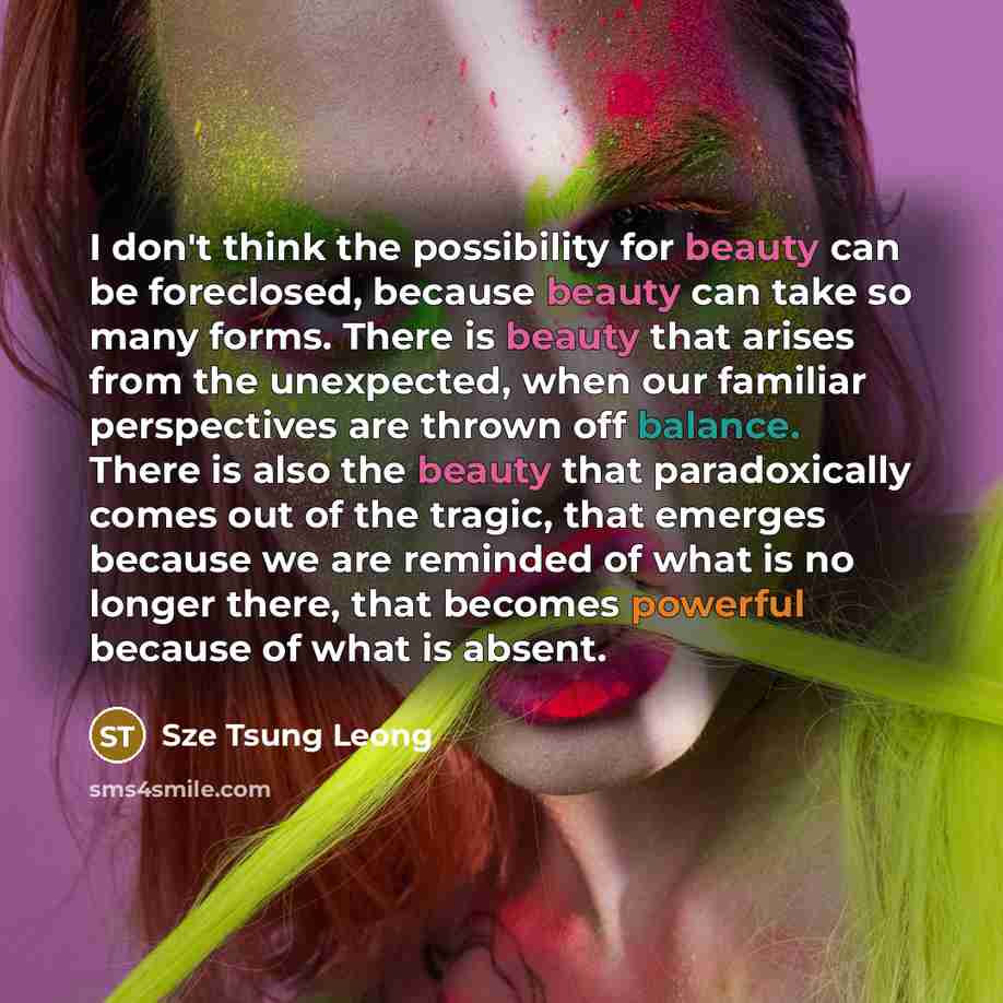 “I don't think the possibility for beauty can be foreclosed, because beauty can take so many forms. There is beauty that arises from the unexpected, when our familiar perspectives are thrown off balance. There is also the beauty that paradoxically comes out of the tragic, that emerges because we…” quote by Sze Tsung Leong