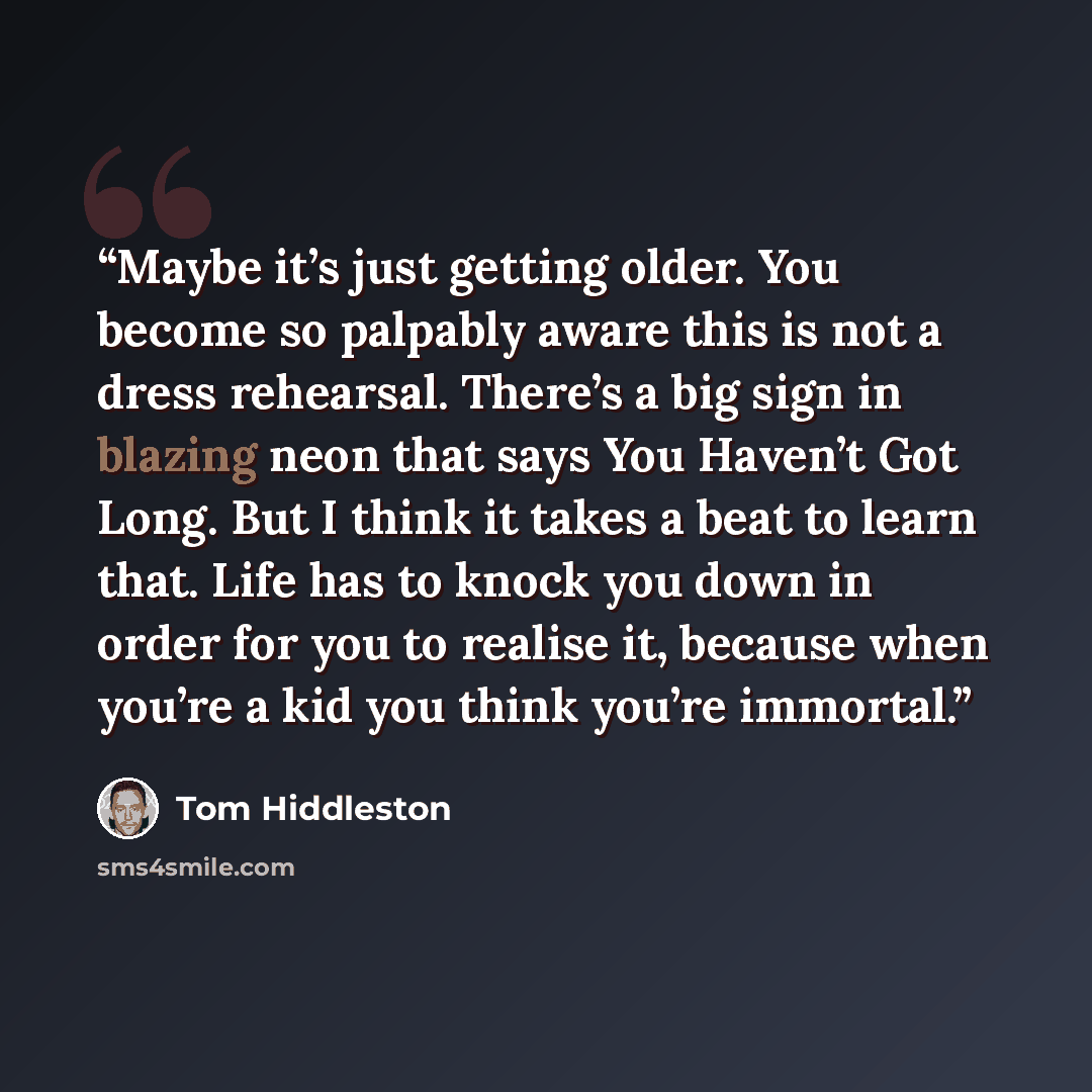 “Maybe it’s just getting older. You become so palpably aware this is not a dress rehearsal. There’s a big sign in blazing neon that says You Haven’t Got Long. But I think it takes a beat to learn that. Life has to knock you down in order for you to realise it, because when you’re a kid you think…” quote by Tom Hiddleston