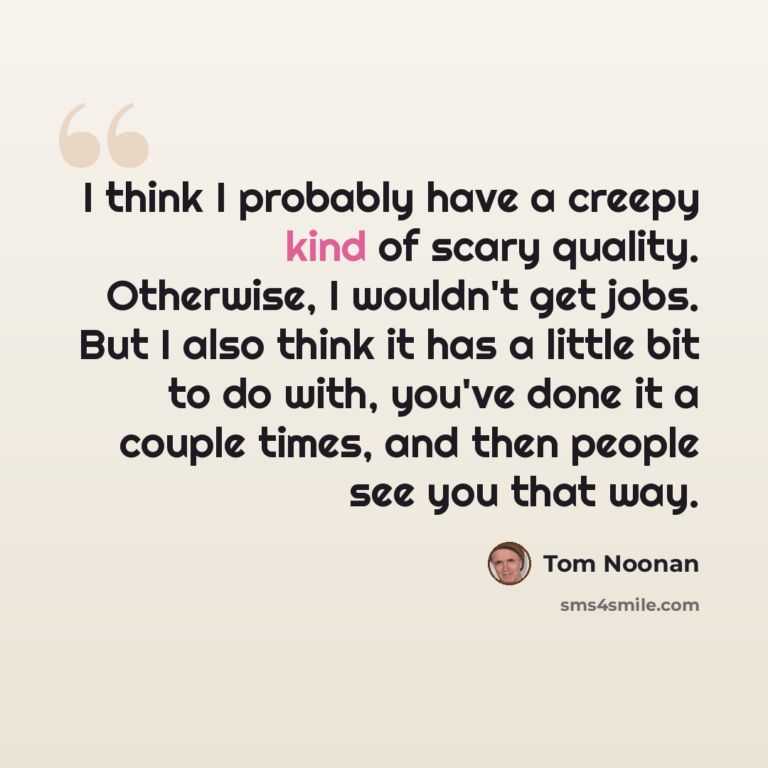 “I think I probably have a creepy kind of scary quality. Otherwise, I wouldn't get jobs. But I also think it has a little bit to do with, you've done it a couple times, and then people see you that way.” quote by Tom Noonan