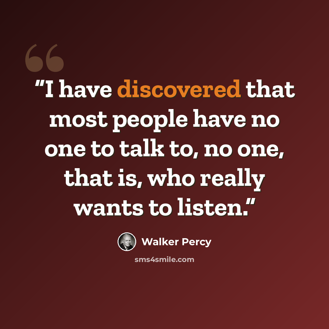 “I have discovered that most people have no one to talk to, no one, that is, who really wants to listen.” quote by Walker Percy