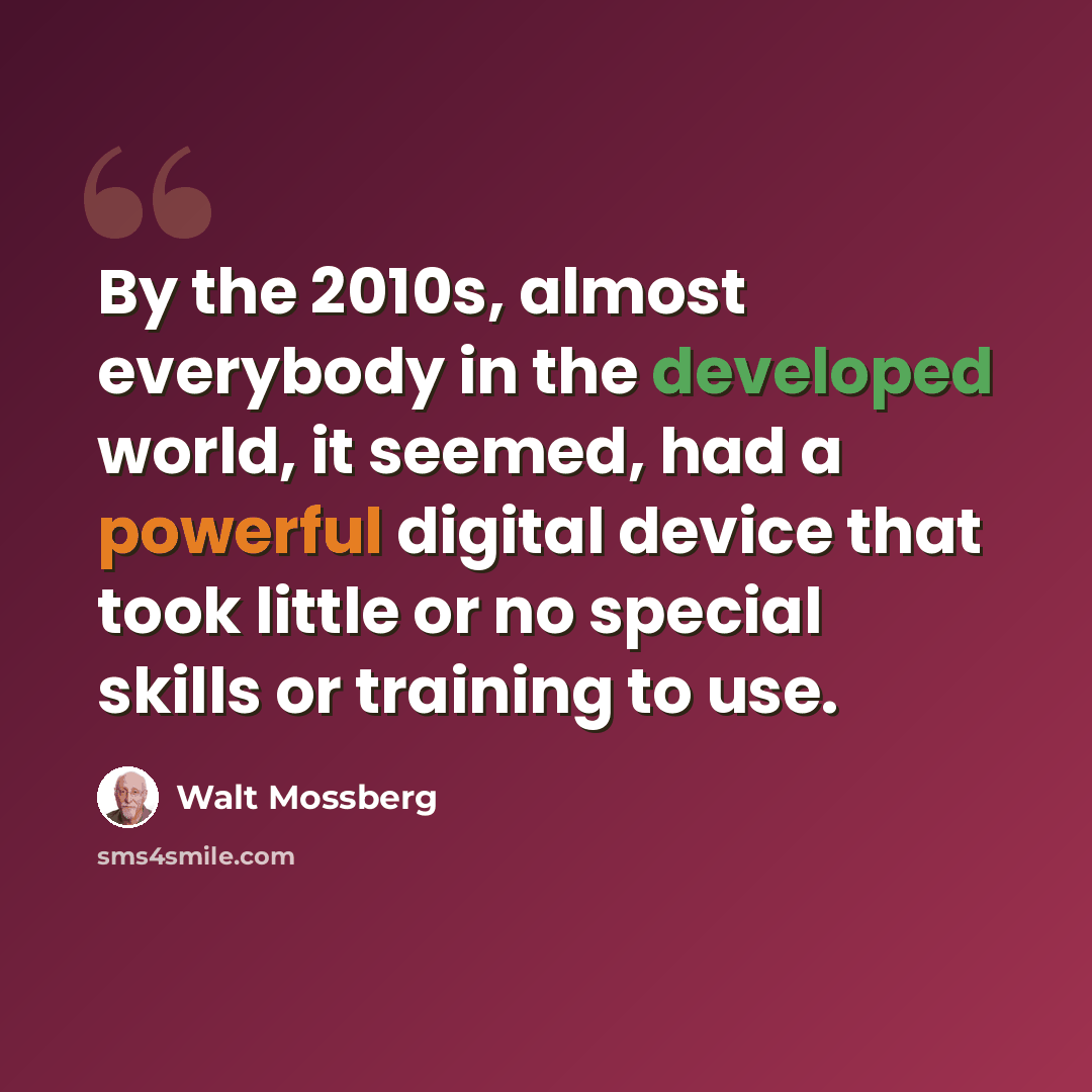 “By the 2010s, almost everybody in the developed world, it seemed, had a powerful digital device that took little or no special skills or training to use.” quote by Walt Mossberg